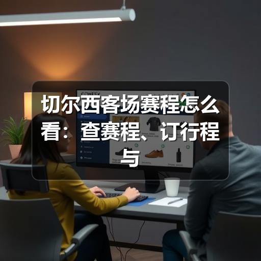 切尔西客场赛程怎么看:查赛程、订行程与观赛提醒