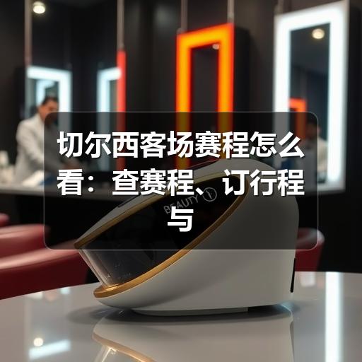 切尔西客场赛程怎么看:查赛程、订行程与观赛提醒