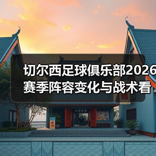 切尔西足球俱乐部2026赛季阵容变化与战术看点解析
