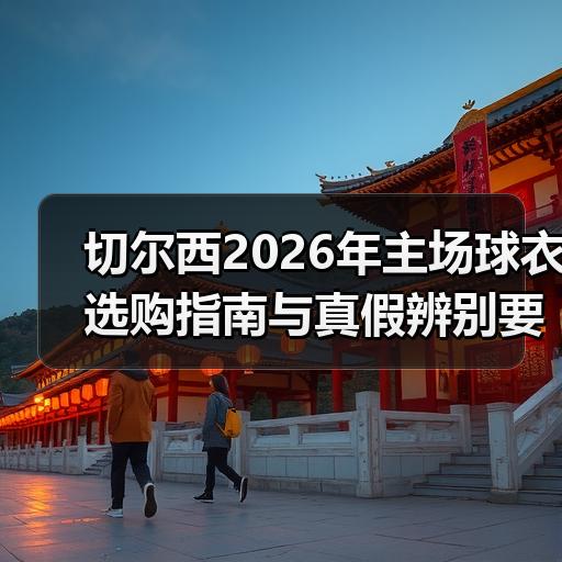 切尔西2026年主场球衣选购指南与真假辨别要点