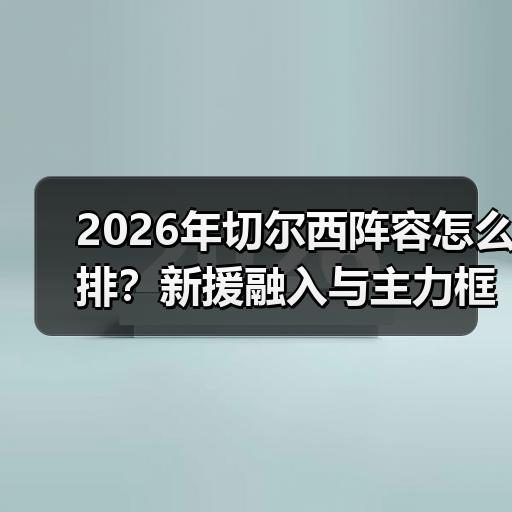 2026年切尔西阵容怎么排？新援融入与主力框架分析