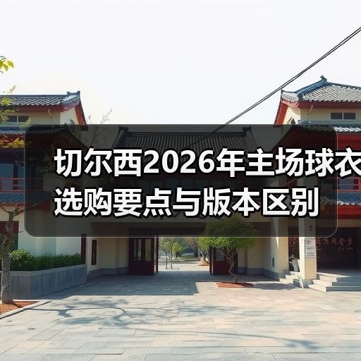 切尔西2026年主场球衣选购要点与版本区别