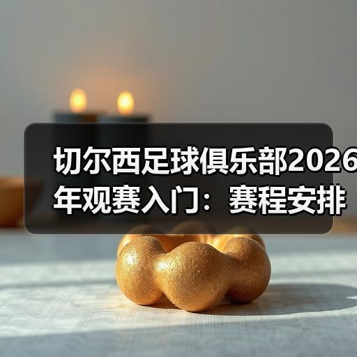 切尔西足球俱乐部2026年观赛入门：赛程安排与门票购买要点